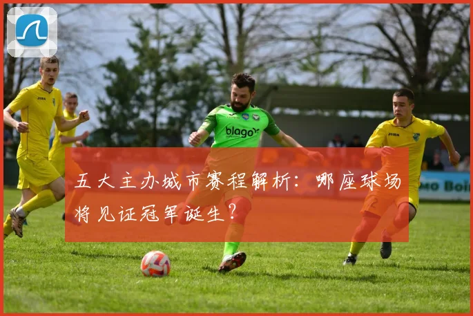 五大主办城市赛程解析:哪座球场将见证冠军诞生?