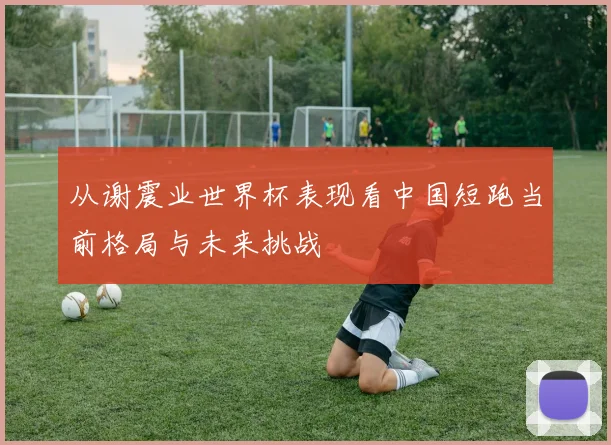 从谢震业世界杯表现看中国短跑当前格局与未来挑战