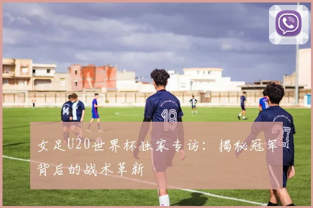 女足U20世界杯独家专访:揭秘冠军背后的战术革新
