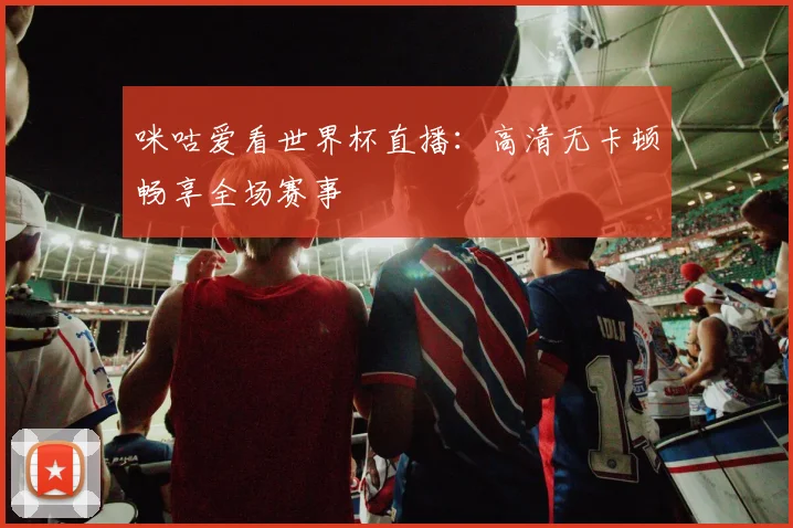 咪咕爱看世界杯直播:高清无卡顿畅享全场赛事