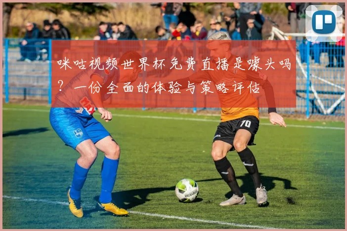 咪咕视频世界杯免费直播是噱头吗?一份全面的体验与策略评估