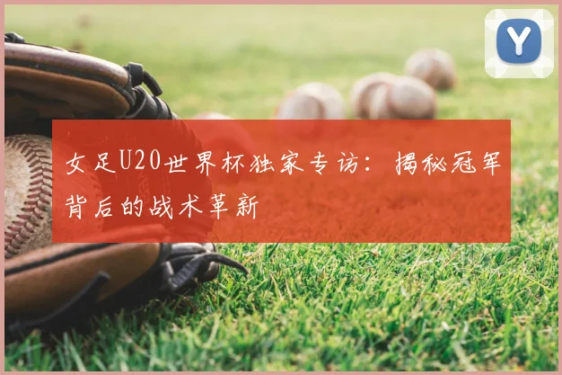 女足U20世界杯独家专访:揭秘冠军背后的战术革新