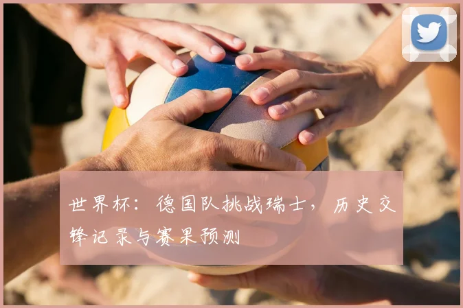 世界杯:德国队挑战瑞士,历史交锋记录与赛果预测