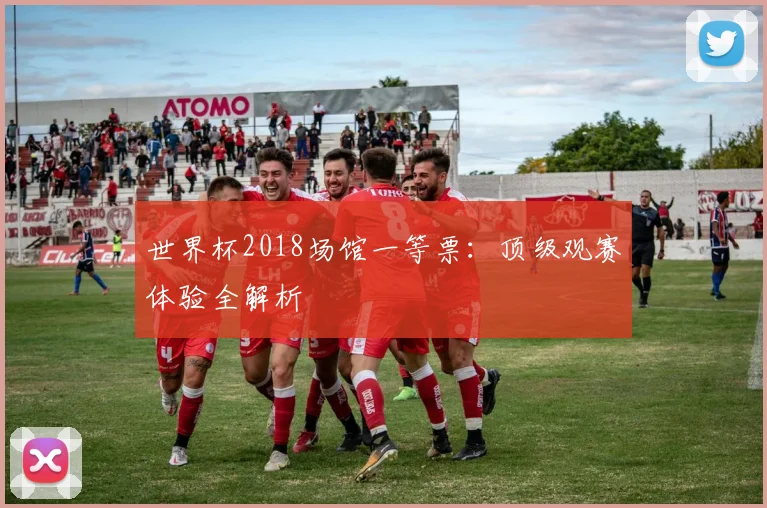 世界杯2018场馆一等票:顶级观赛体验全解析