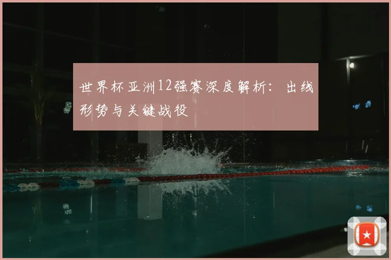 世界杯亚洲12强赛深度解析：出线形势与关键战役