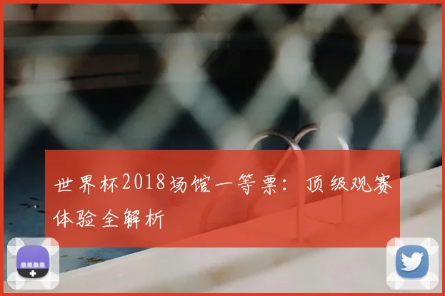 世界杯2018场馆一等票:顶级观赛体验全解析