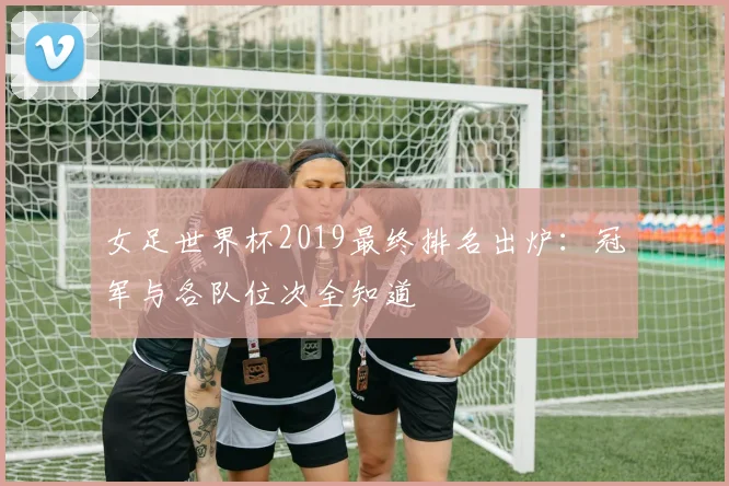 女足世界杯2019最终排名出炉:冠军与各队位次全知道