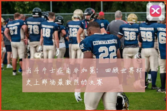 当斗牛士在南非加冕:回顾世界杯史上那场最激烈的决赛
