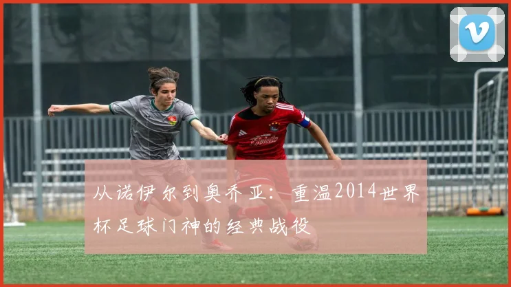 从诺伊尔到奥乔亚:重温2014世界杯足球门神的经典战役