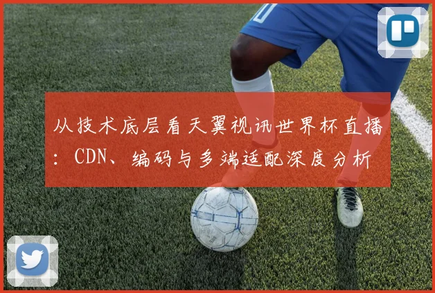从技术底层看天翼视讯世界杯直播:CDN、编码与多端适配深度分析